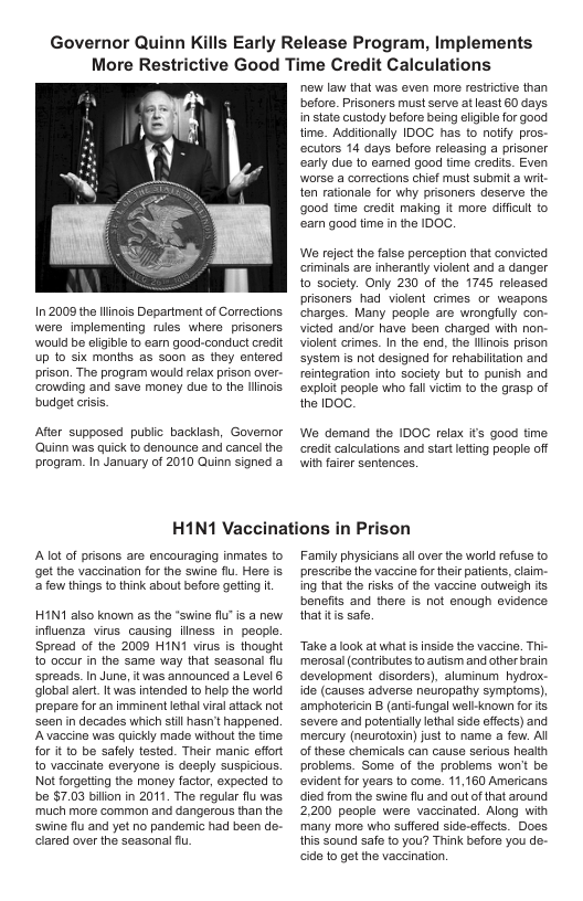 Governor Quinn Kills Early Release Program, Implements More Restrictive Good Time Credit Calculations  In2009 the llinois Depariment of Corrections. were implementing rules whers prisoners would be eliibe to earn good-conduct credit up 1o six months as son as they entered prison. The program would relax prison over- crowding and save money due (o the llinois budget crisis  After supposed public backlash, Govermor ‘Quinn was quick to denounce and cancel the program. In January of 2010 Quinn signed a  new law that was even more restrictive than before. Prisoners must serve at least 60 days. in state custody before being eligible for good time. Additionally IDOC has to nolify pros- ecutors 14 days before releasing a prisoner arly due 1o eamed good time credits. Even worse a corections chief must submit 3 writ- ten rationale for why prisoners deserve the go0d time credit making it more difficut to ‘earm good time in the IDOC.  We rejoctthe faise perception that convicted criminals are inherantly violent and a danger to society. Only 230 of the 1745 released prisoners had violent crimes or weapons. charges. Many people are wrongfully con- victed andlor have been charged wih non- violent crimes. In the end, the llinois prison system s not designed for rehabiltation and reintegration into society bu 1o puish and ‘exploit people who fal victim to the grasp of the IDOC.  We demand the IDOC relax its good time credit calculations and start leting people off with farer sentences.  H1N1 Vaccinations in Prison  Aot of prisons are encouraging inmates to get the vaccination for the swine flu. Here is afow things to think about before getting it  HIN’ also known as the "swine flu"is a new. influenza virus causing ilness in people. Spread of the 2009 HIN1 virus is thought to occur in the same way that seasonal flu spreads. In June, itwas announced a Level & clobal alert. It was intended to hlp the world prepare for an imminent lethal vial attack not Seen in decades which stil hasn’t happened. Avaccine was quickly made without the time for it o be safely tested. Their manic sffort to vaccinate everyone is desply suspicious. Not forgetiing the money factor, expected o be $7.03 billon in 2011. The regular flu was. much mor common and dangerous than the. ‘swine flu and yet no pandemic had been de- Glared over the seasonal  Family physicians all over the world refuse o prescribe the vaccine fortheir patients, claim- ing that the risks of the vaccine outweigh s benes and there is not enough evidence thattis safe.  Take a ook at what s inside the vaccine. Tt merosal (contributes to autism and ofher brain development disorders), aluminum hydrox- ide (causes adverse neuropathy symptoms), ‘amphotericin B (anti-ungal well-known for s severe and potentilylothal side effects) and mercury (neurotoxin) just to name a few. All of these chemicals can cause serious health problems. Some of the problems won’ be. evident for years to come. 11,160 Americans died from the swine flu and out of that around 2,200 people were vaccinated. Along with many more who suffered side-effects. Does. this Sound safe to you? Think before you de- cide to get the vaccination  